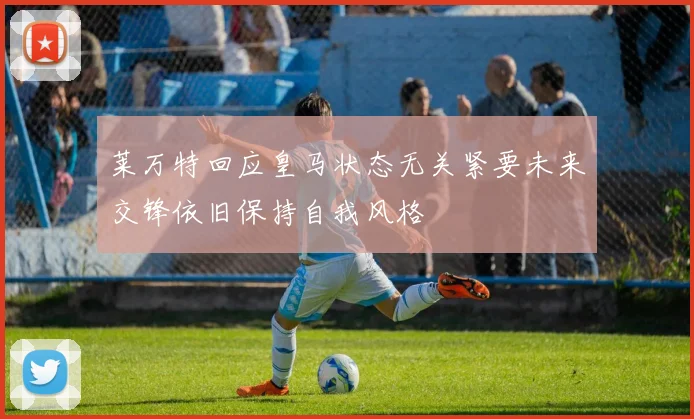 莱万特回应皇马状态无关紧要未来交锋依旧保持自我风格