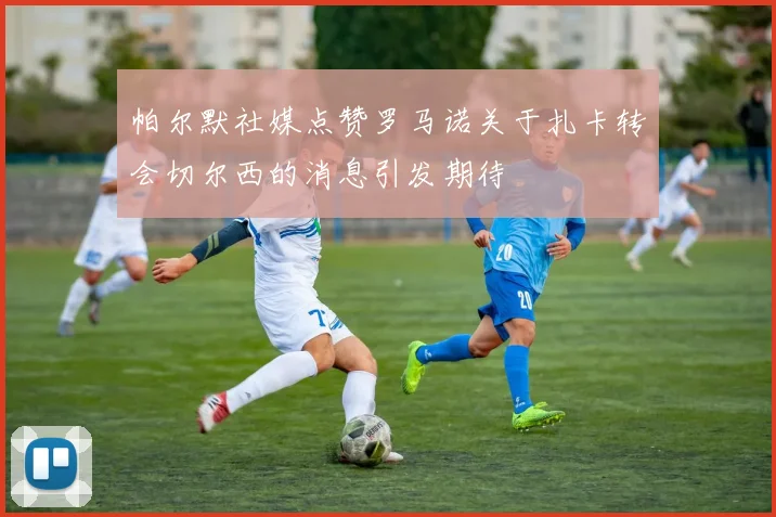 帕尔默社媒点赞罗马诺关于扎卡转会切尔西的消息引发期待