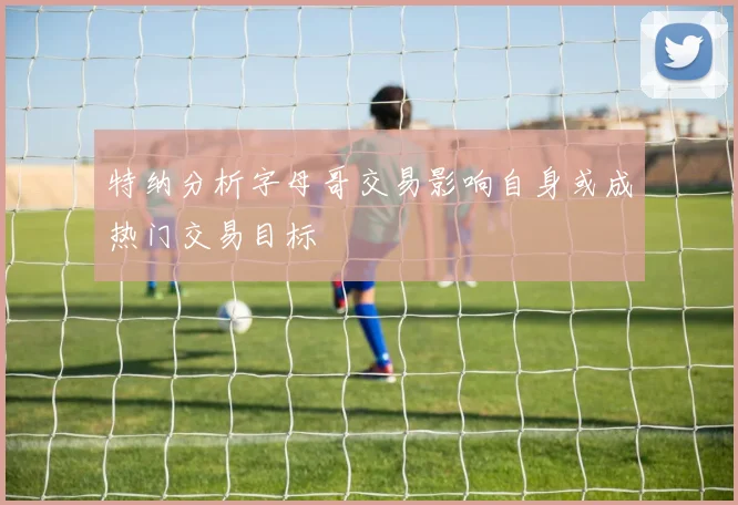 特纳分析字母哥交易影响自身或成热门交易目标