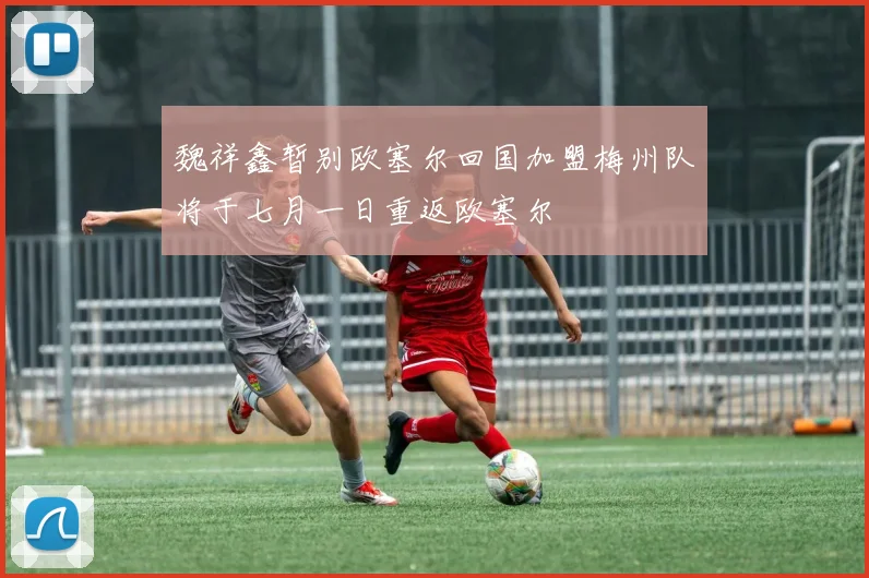 魏祥鑫暂别欧塞尔回国加盟梅州队将于七月一日重返欧塞尔