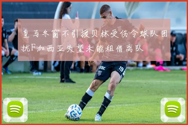 皇马冬窗不引援贝林受伤令球队困扰F加西亚失望未能租借离队