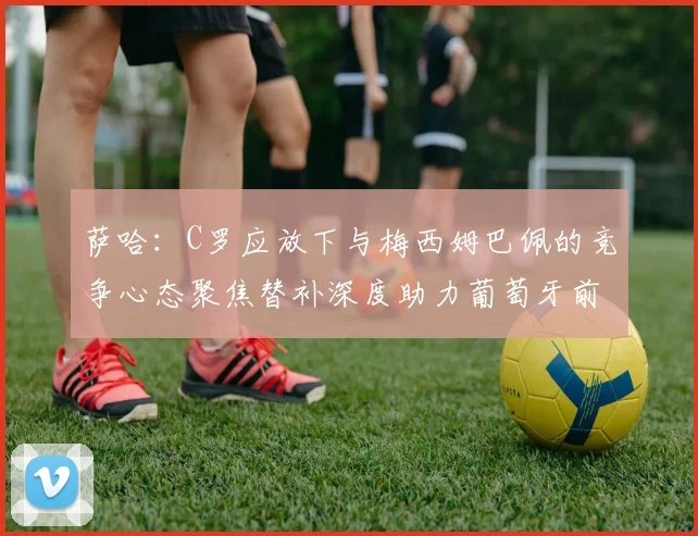 萨哈：C罗应放下与梅西姆巴佩的竞争心态聚焦替补深度助力葡萄牙前行
