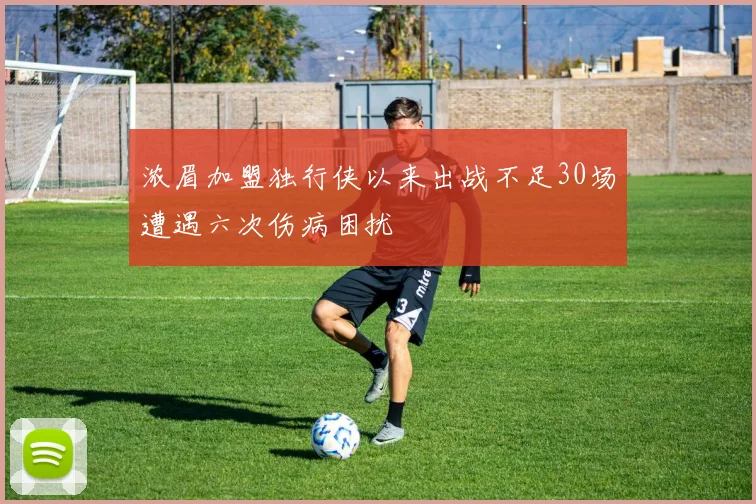 浓眉加盟独行侠以来出战不足30场遭遇六次伤病困扰
