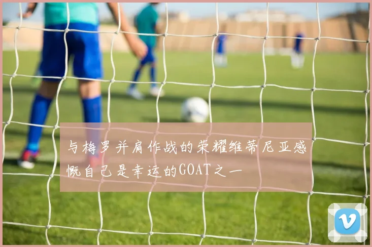 与梅罗并肩作战的荣耀维蒂尼亚感慨自己是幸运的GOAT之一