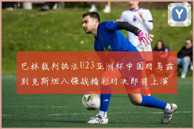 巴林裁判执法U23亚洲杯中国对乌兹别克斯坦八强战精彩对决即将上演