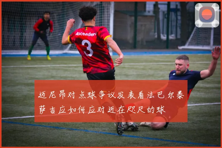 迈尼昂对点球争议发表看法巴尔泰萨吉应如何应对近在咫尺的球