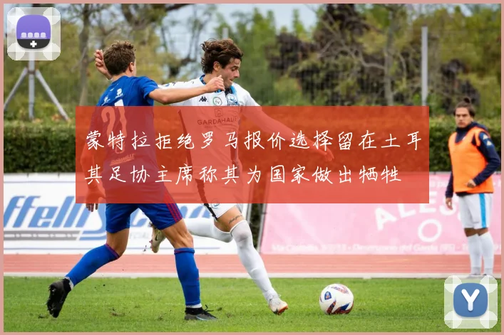 蒙特拉拒绝罗马报价选择留在土耳其足协主席称其为国家做出牺牲