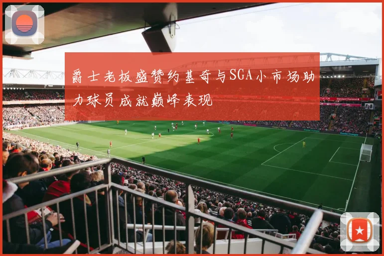 爵士老板盛赞约基奇与SGA小市场助力球员成就巅峰表现