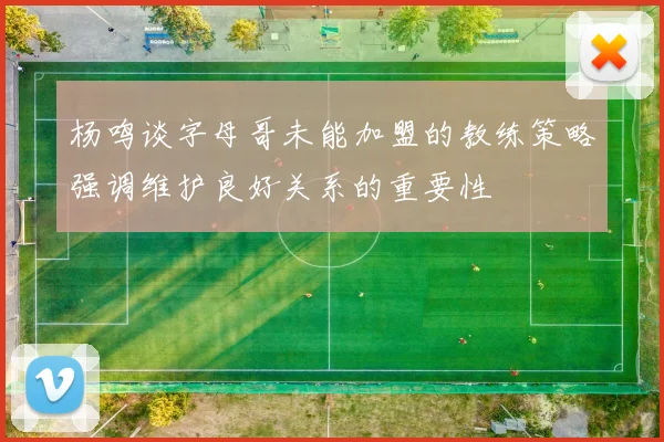 杨鸣谈字母哥未能加盟的教练策略强调维护良好关系的重要性