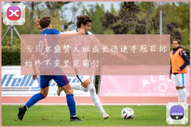 戈贝尔盛赞文班成长迅速夺冠目标始终不变坚定前行