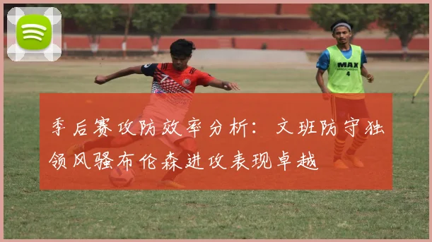 季后赛攻防效率分析：文班防守独领风骚布伦森进攻表现卓越
