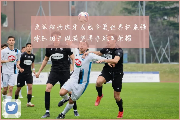 莫派称西班牙或成今夏世界杯最强球队姆巴佩渴望再夺冠军荣耀