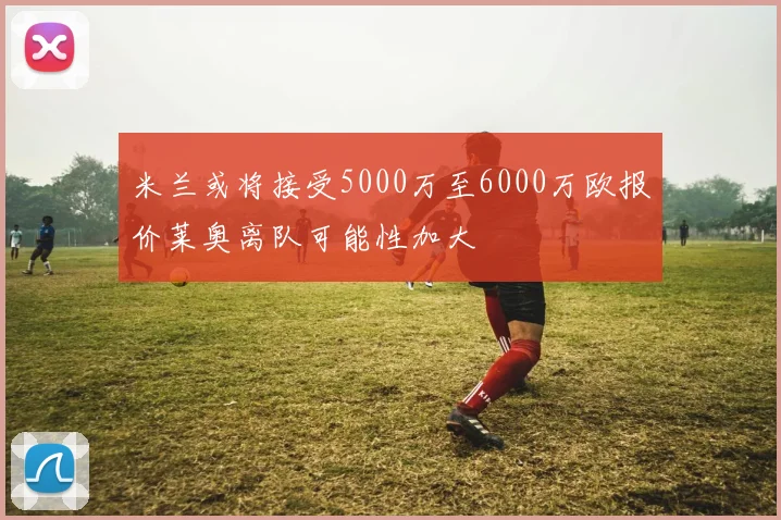 米兰或将接受5000万至6000万欧报价莱奥离队可能性加大
