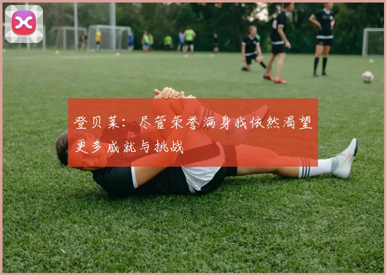 登贝莱：尽管荣誉满身我依然渴望更多成就与挑战